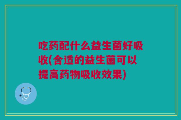 吃药配什么益生菌好吸收(合适的益生菌可以提高药物吸收效果)