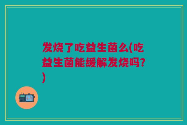 发烧了吃益生菌么(吃益生菌能缓解发烧吗?)