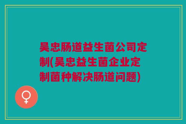 吴忠肠道益生菌公司定制(吴忠益生菌企业定制菌种解决肠道问题)