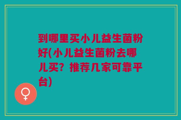 到哪里买小儿益生菌粉好(小儿益生菌粉去哪儿买?推荐几家可靠平台)
