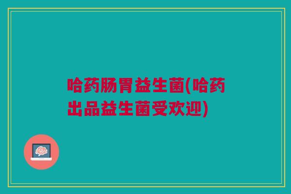 哈药肠胃益生菌(哈药出品益生菌受欢迎)