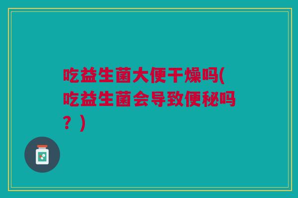 吃益生菌大便干燥吗(吃益生菌会导致便秘吗?)