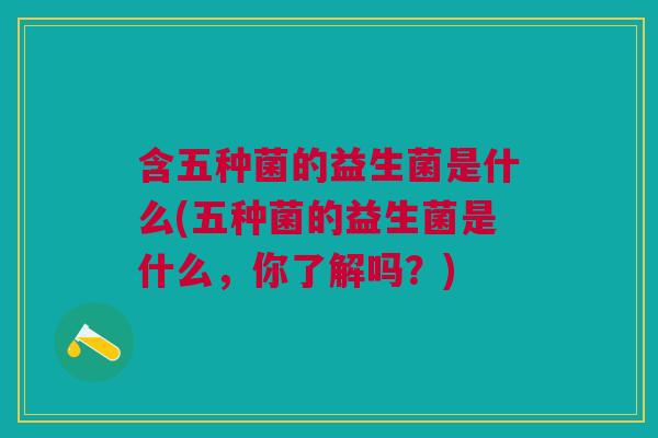 含五种菌的益生菌是什么(五种菌的益生菌是什么,你了解吗?) 含五种菌的益生菌是什么(五种菌的益生菌是什么,你了解吗?)