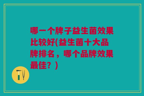 哪一个牌子益生菌效果比较好(益生菌十大品牌排名,哪个品牌效果佳?) 哪一个牌子益生菌效果比较好(益生菌十大品牌排名,哪个品牌效果佳?)