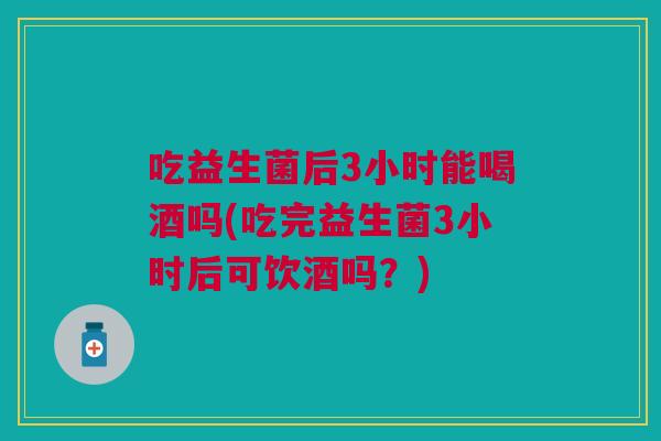 吃益生菌后3小时能喝酒吗(吃完益生菌3小时后可饮酒吗?)