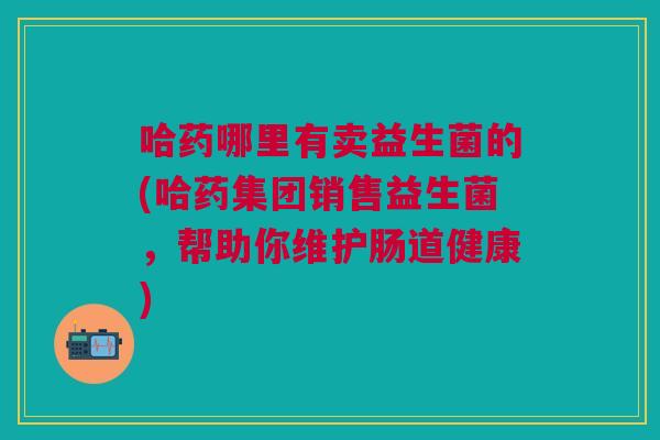 哈药哪里有卖益生菌的(哈药集团销售益生菌,帮助你维护肠道健康)