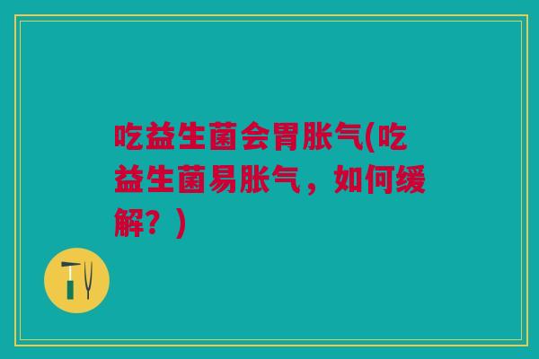 吃益生菌会胃胀气(吃益生菌易胀气,如何缓解?)