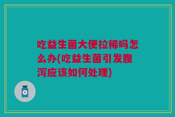 吃益生菌大便拉稀吗怎么办(吃益生菌引发腹泻应该如何处理)