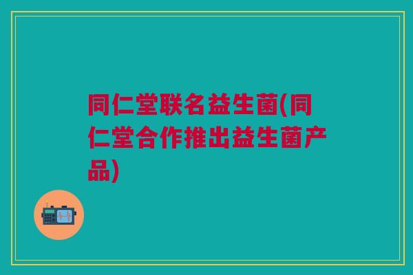 同仁堂联名益生菌(同仁堂合作推出益生菌产品)