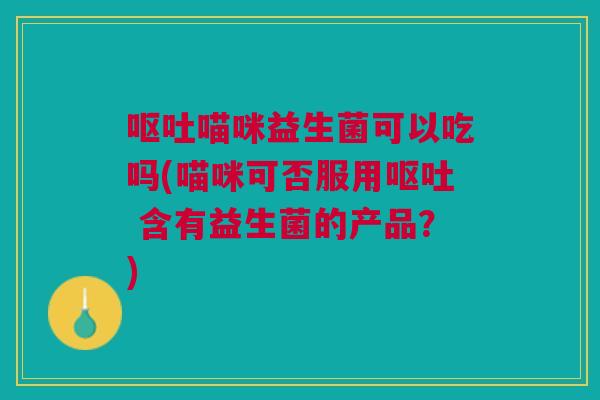 呕吐喵咪益生菌可以吃吗(喵咪可否服用呕吐 含有益生菌的产品?)