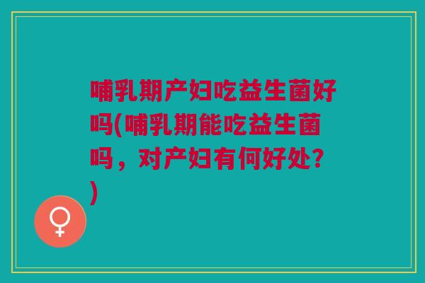 哺乳期产妇吃益生菌好吗(哺乳期能吃益生菌吗,对产妇有何好处?) 哺乳期产妇吃益生菌好吗(哺乳期能吃益生菌吗,对产妇有何好处?)