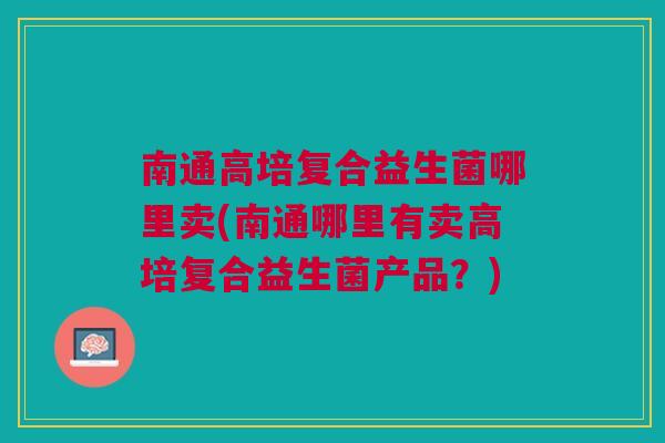南通高培复合益生菌哪里卖(南通哪里有卖高培复合益生菌产品?) 南通高培复合益生菌哪里卖(南通哪里有卖高培复合益生菌产品?)