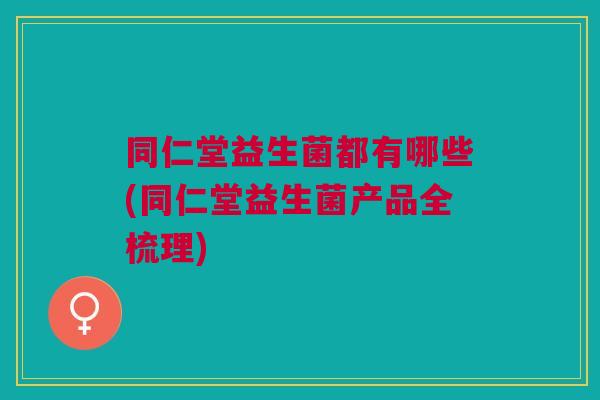 同仁堂益生菌都有哪些(同仁堂益生菌产品全梳理)