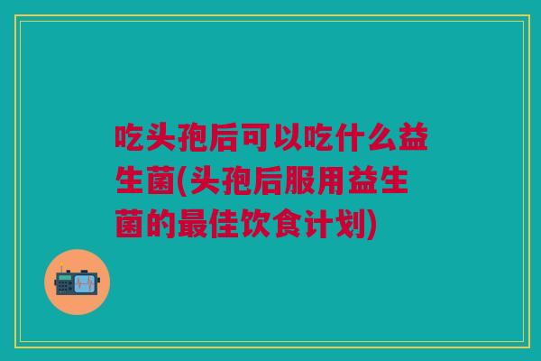吃头孢后可以吃什么益生菌(头孢后服用益生菌的最佳饮食计划)