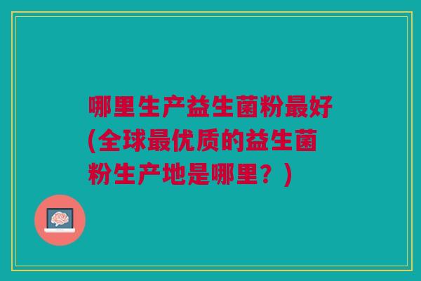 哪里生产益生菌粉最好(全球最优质的益生菌粉生产地是哪里?)