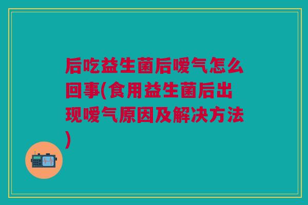 后吃益生菌后嗳气怎么回事(食用益生菌后出现嗳气原因及解决方法)