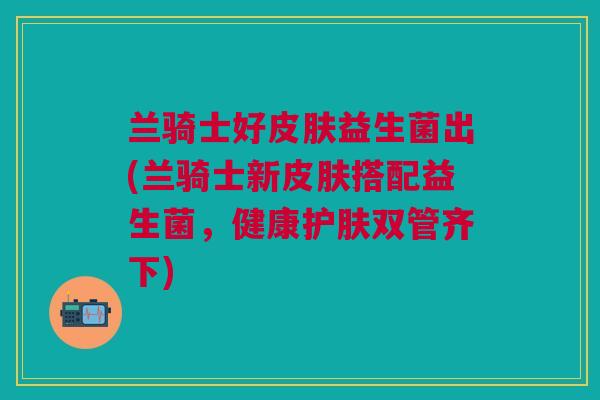 兰骑士好皮肤益生菌出(兰骑士新皮肤搭配益生菌，健康护肤双管齐下)