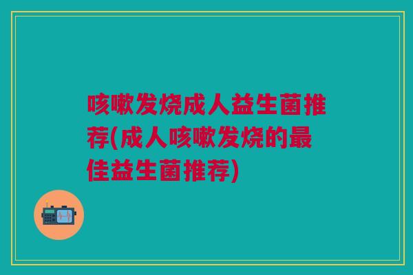 咳嗽发烧成人益生菌推荐(成人咳嗽发烧的最佳益生菌推荐)