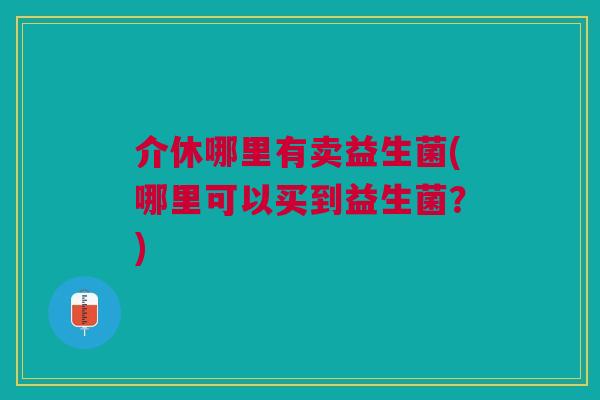 介休哪里有卖益生菌(哪里可以买到益生菌?) 介休哪里有卖益生菌(哪里可以买到益生菌?)