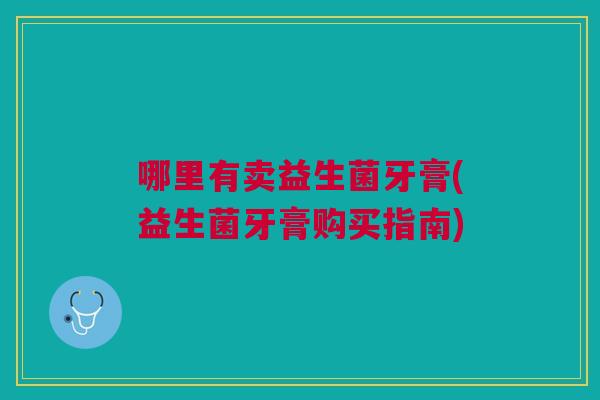 哪里有卖益生菌牙膏(益生菌牙膏购买指南) 哪里有卖益生菌牙膏(益生菌牙膏购买指南)