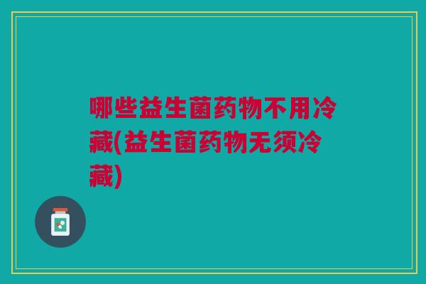 哪些益生菌药物不用冷藏(益生菌药物无须冷藏)
