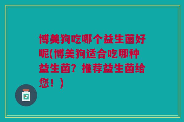 博美狗吃哪个益生菌好呢(博美狗适合吃哪种益生菌?推荐益生菌给您!)