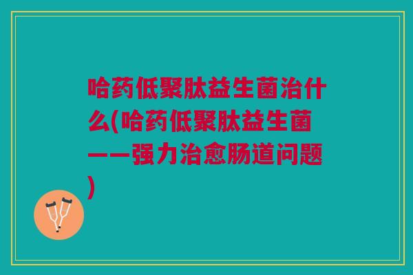 哈药低聚肽益生菌什么(哈药低聚肽益生菌——强力愈肠道问题) 哈药低聚肽益生菌什么(哈药低聚肽益生菌——强力愈肠道问题)
