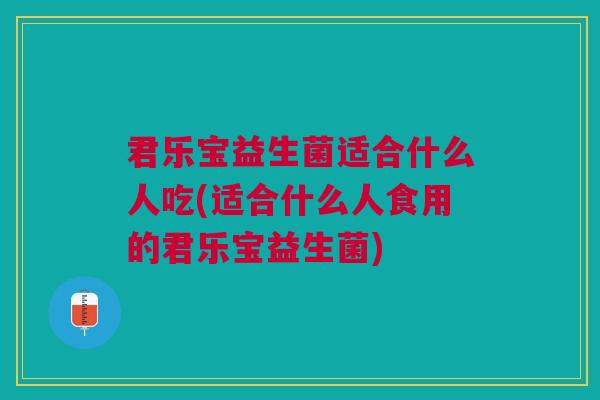 君乐宝益生菌适合什么人吃(适合什么人食用的君乐宝益生菌)