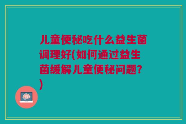 儿童便秘吃什么益生菌调理好(如何通过益生菌缓解儿童便秘问题?)