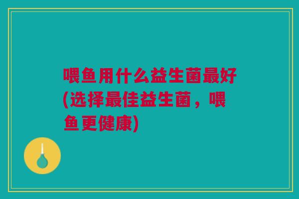 喂鱼用什么益生菌最好(选择最佳益生菌,喂鱼更健康)