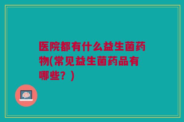 医院都有什么益生菌(常见益生菌药品有哪些?) 医院都有什么益生菌(常见益生菌药品有哪些?)