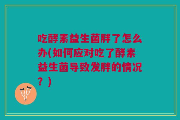 吃酵素益生菌胖了怎么办(如何应对吃了酵素益生菌导致发胖的情况?)