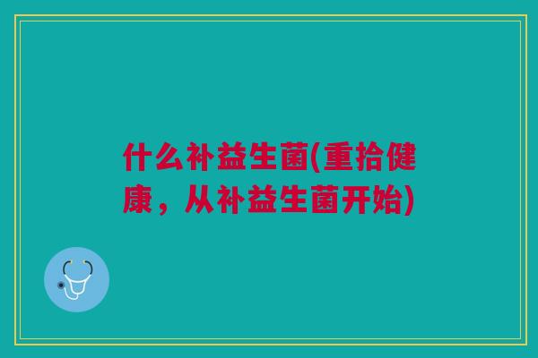 什么补益生菌(重拾健康,从补益生菌开始) 什么补益生菌(重拾健康,从补益生菌开始)