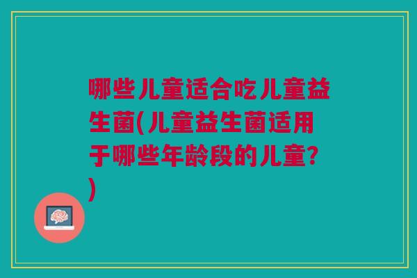 哪些儿童适合吃儿童益生菌(儿童益生菌适用于哪些年龄段的儿童?)