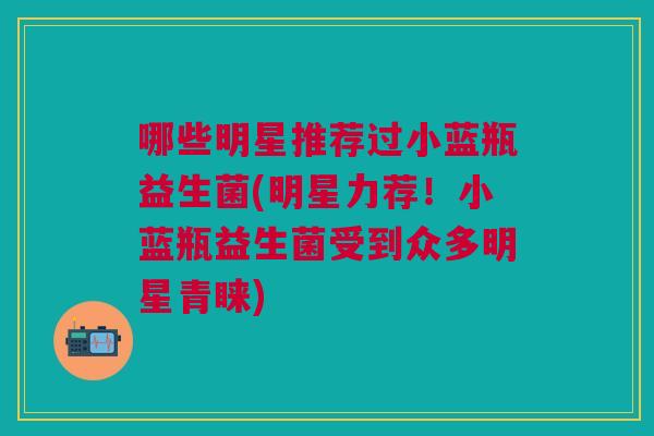哪些明星推荐过小蓝瓶益生菌(明星力荐!小蓝瓶益生菌受到众多明星青睐)