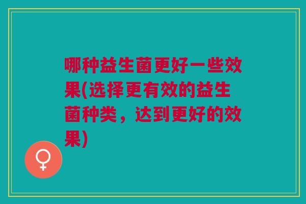 哪种益生菌更好一些效果(选择更有效的益生菌种类,达到更好的效果)