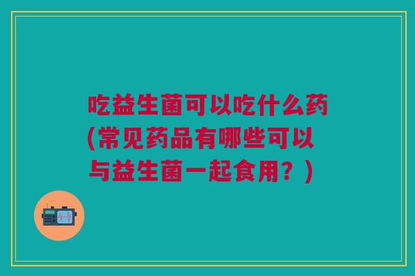 吃益生菌可以吃什么药(常见药品有哪些可以与益生菌一起食用?) 吃益生菌可以吃什么药(常见药品有哪些可以与益生菌一起食用?)