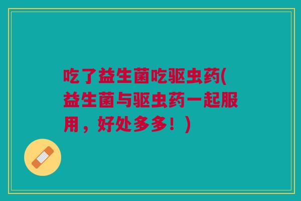 吃了益生菌吃驱虫药(益生菌与驱虫药一起服用,好处多多!)