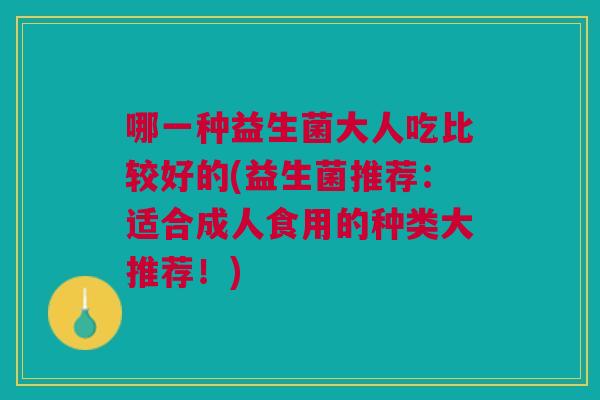 哪一种益生菌大人吃比较好的(益生菌推荐:适合成人食用的种类大推荐!)
