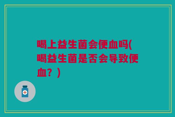 喝上益生菌会便血吗(喝益生菌是否会导致便血?)