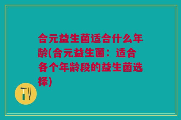 合元益生菌适合什么年龄(合元益生菌:适合各个年龄段的益生菌选择)