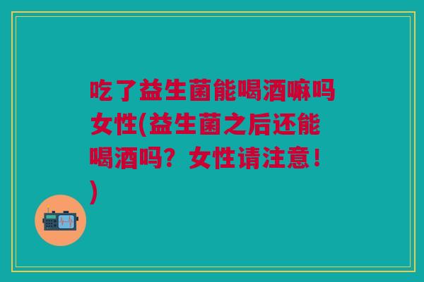 吃了益生菌能喝酒嘛吗女性(益生菌之后还能喝酒吗?女性请注意!)