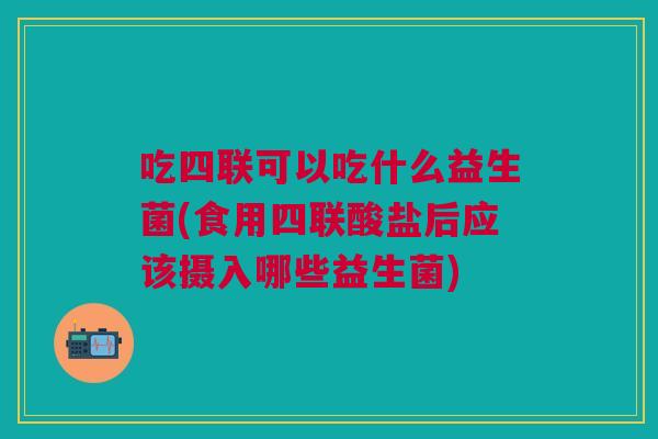 吃四联可以吃什么益生菌(食用四联酸盐后应该摄入哪些益生菌)