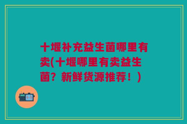 十堰补充益生菌哪里有卖(十堰哪里有卖益生菌?新鲜货源推荐!) 十堰补充益生菌哪里有卖(十堰哪里有卖益生菌?新鲜货源推荐!)