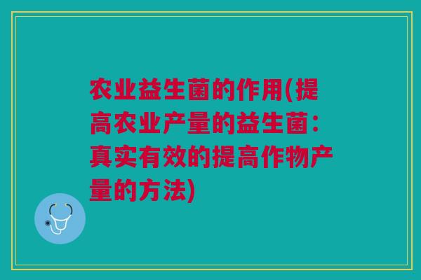 农业益生菌的作用(提高农业产量的益生菌:真实有效的提高作物产量的方法)