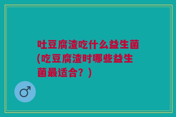 吐豆腐渣吃什么益生菌(吃豆腐渣时哪些益生菌最适合？)