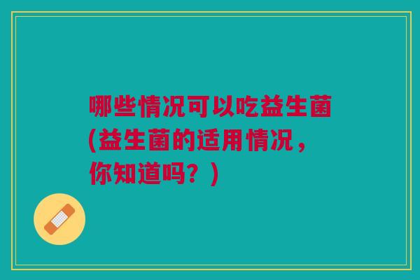 哪些情况可以吃益生菌(益生菌的适用情况,你知道吗?)
