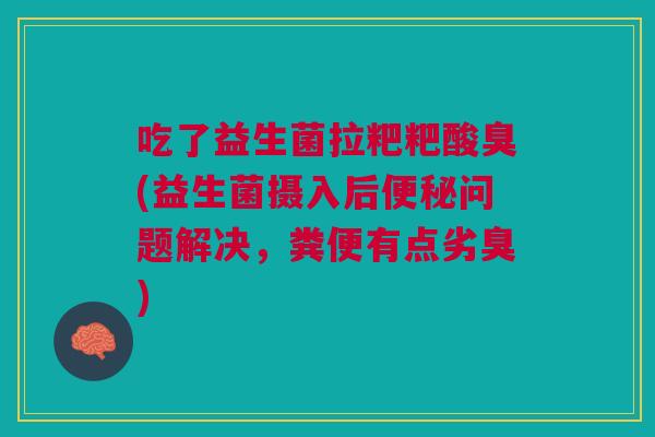吃了益生菌拉粑粑酸臭(益生菌摄入后便秘问题解决,粪便有点劣臭)
