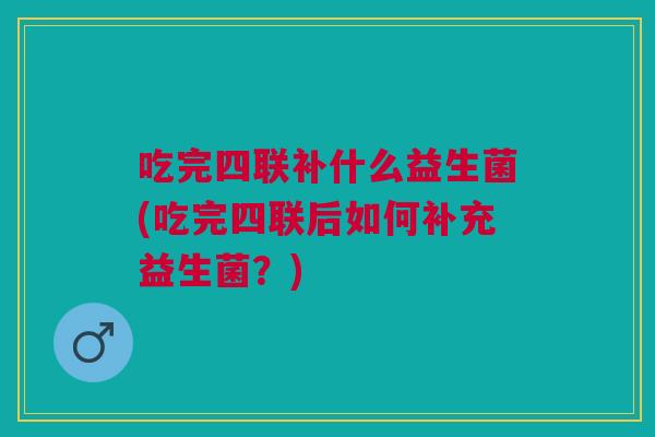 吃完四联补什么益生菌(吃完四联后如何补充益生菌?) 吃完四联补什么益生菌(吃完四联后如何补充益生菌?)