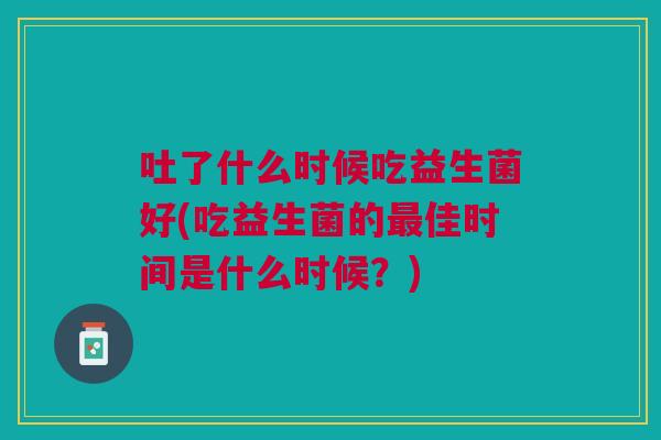 吐了什么时候吃益生菌好(吃益生菌的佳时间是什么时候？)
